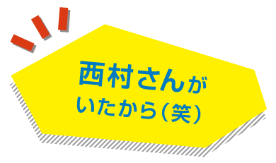 西村さんがいたから(笑)